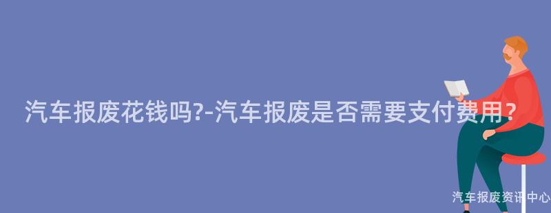 汽车报废花钱吗?-汽车报废是否需要支付费用？