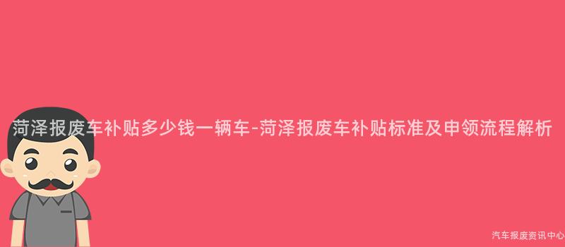 菏泽报废车补贴多少钱一辆车-菏泽报废车补贴标准及申领流程解析