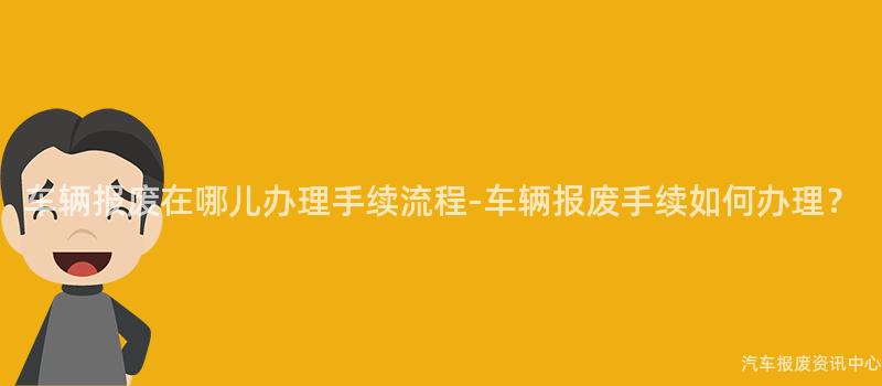 车辆报废在哪儿办理手续流程-车辆报废手续如何办理？