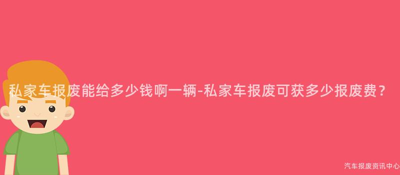 私家车报废能给多少钱啊一辆-私家车报废可获多少报废费？