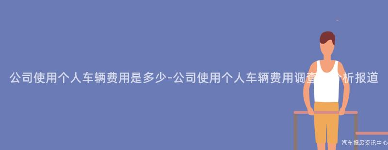 公司使用个人车辆费用是多少-公司使用个人车辆费用调查及分析报道