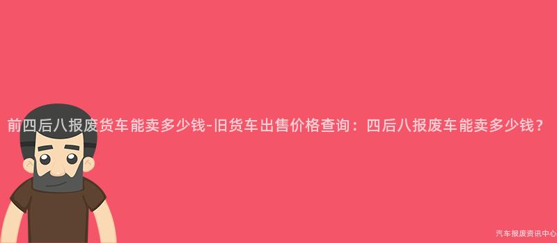 前四后八报废货车能卖多少钱-旧货车出售价格查询：四后八报废车能卖多少钱？