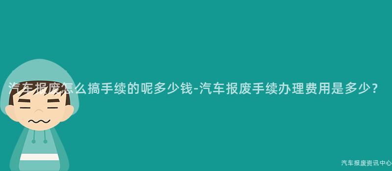 汽车报废怎么搞手续的呢多少钱-汽车报废手续办理费用是多少？