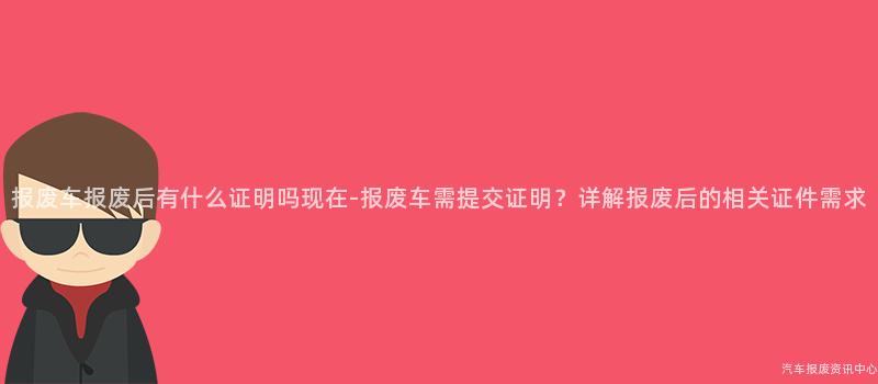 报废车报废后有什么证明吗现在-报废车需提交证明？详解报废后的相关证件需求