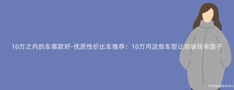 10万之内的车哪款好-优质性价比车推荐：10万内这些车型让你省钱有面子