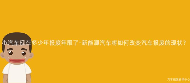 小汽车现在多少年报废年限了-新能源汽车将如何改变汽车报废的现状？