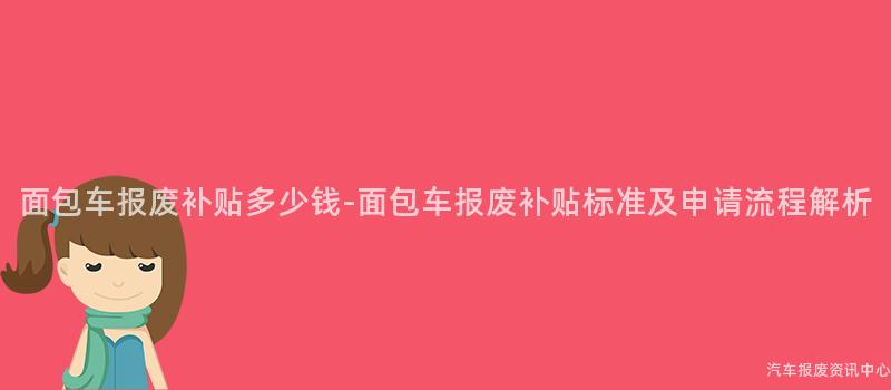 面包车报废补贴多少钱-面包车报废补贴标准及申请流程解析