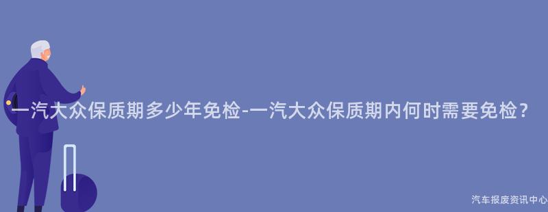 一汽大众保质期多少年免检-一汽大众保质期内何时需要免检？