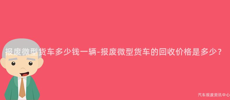 报废微型货车多少钱一辆-报废微型货车的回收价格是多少？