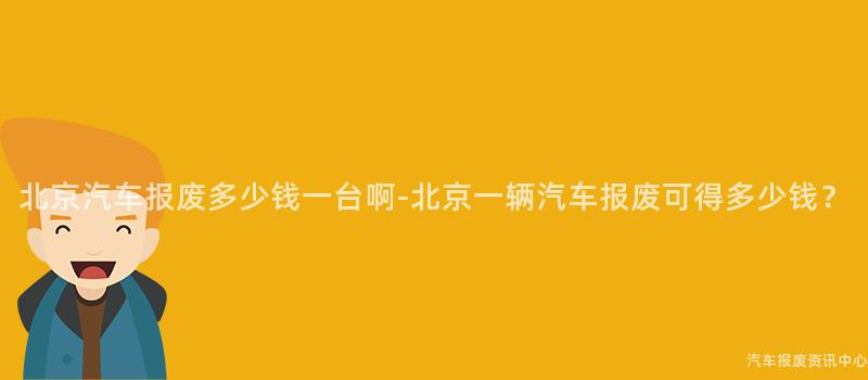 北京汽车报废多少钱一台啊-北京一辆汽车报废可得多少钱？