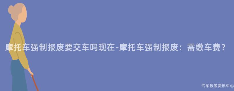 摩托车强制报废要交车吗现在-摩托车强制报废：需缴车费？