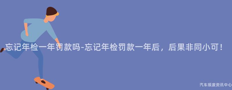 忘记年检一年罚款吗-忘记年检罚款一年后，后果非同小可！