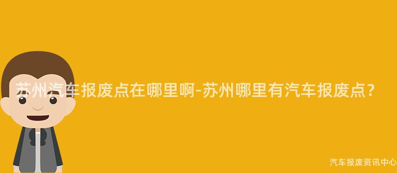 苏州汽车报废点在哪里啊-苏州哪里有汽车报废点？