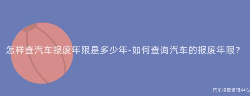 怎样查汽车报废年限是多少年-如何查询汽车的报废年限？