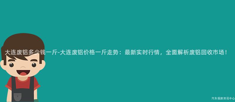 大连废铝多少钱一斤-大连废铝价格一斤走势：最新实时行情，全面解析废铝回收市场！