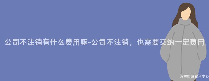 公司不注销有什么费用嘛-公司不注销，也需要交纳一定费用