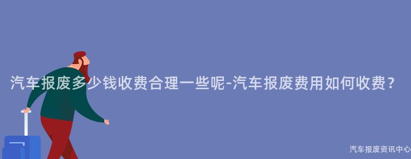 汽车报废多少钱收费合理一些呢-汽车报废费用如何收费？
