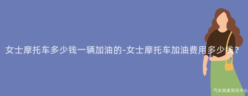 女士摩托车多少钱一辆加油的-女士摩托车加油费用多少钱？