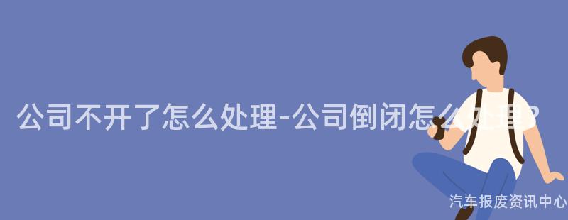 公司不开了怎么处理-公司倒闭怎么处理？