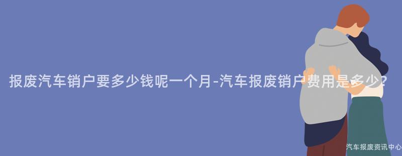 报废汽车销户要多少钱呢一个月-汽车报废销户费用是多少？