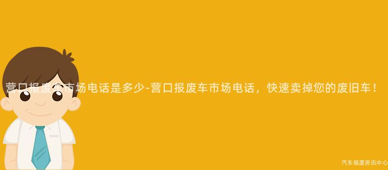营口报废车市场电话是多少-营口报废车市场电话，快速卖掉您的废旧车！