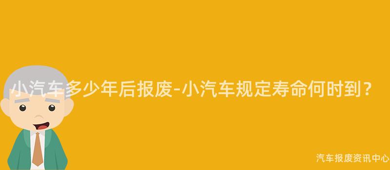 小汽车多少年后报废-小汽车规定寿命何时到？