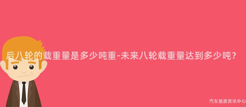 后八轮的载重量是多少吨重-未来八轮载重量达到多少吨？