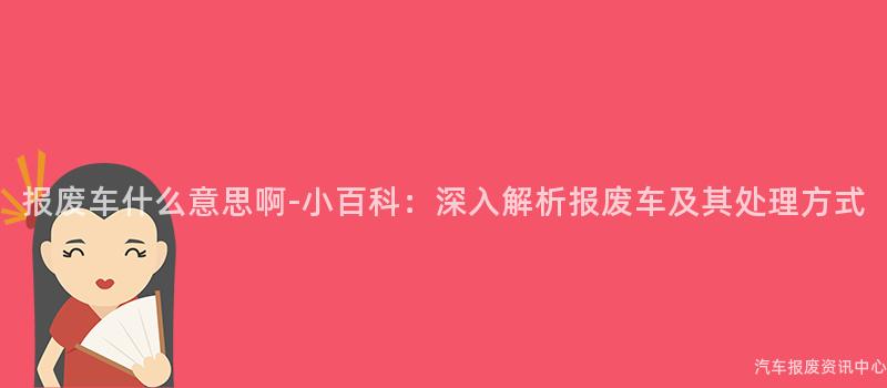 报废车什么意思啊-小百科：深入解析报废车及其处理方式