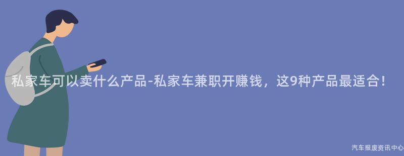 私家车可以卖什么产品-私家车兼职开赚钱，这9种产品最适合！