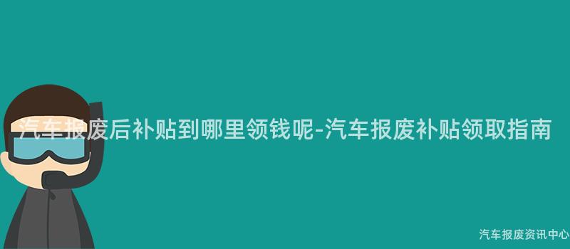 汽车报废后补贴到哪里领钱呢-汽车报废补贴领取指南