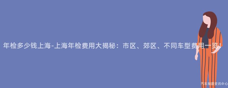 年检多少钱上海-上海年检费用大揭秘：市区、郊区、不同车型费用一览！