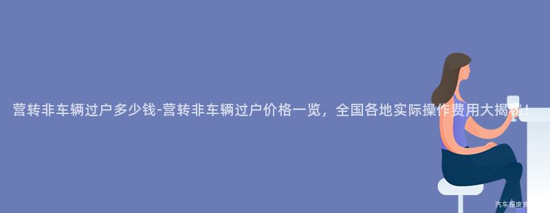 营转非车辆过户多少钱-营转非车辆过户价格一览，全国各地实际操作费用大揭秘！