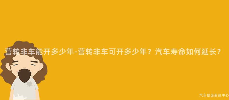 营转非车能开多少年-营转非车可开多少年？汽车寿命如何延长？