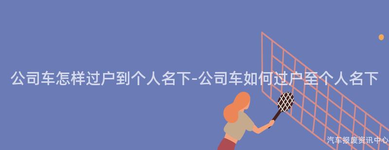 公司车怎样过户到个人名下-公司车如何过户至个人名下