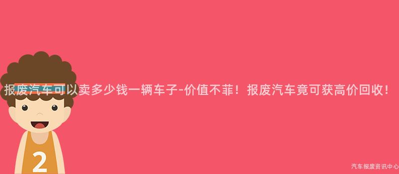 报废汽车可以卖多少钱一辆车子-价值不菲！报废汽车竟可获高价回收！