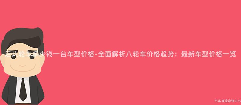 后八轮车多少钱一台车型价格-全面解析八轮车价格趋势：最新车型价格一览