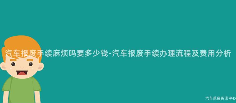 汽车报废手续麻烦吗要多少钱-汽车报废手续办理流程及费用分析