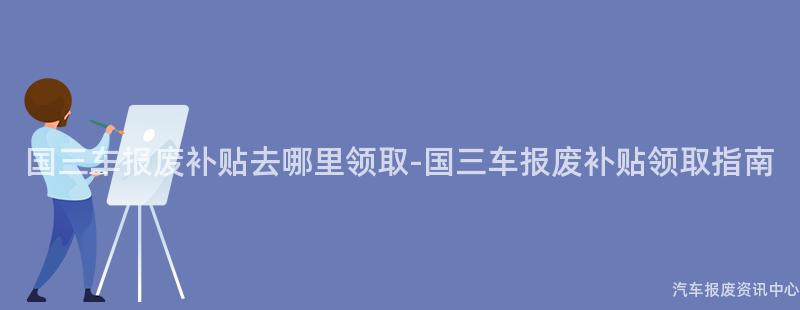 国三车报废补贴去哪里领取-国三车报废补贴领取指南
