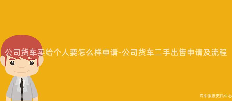 公司货车卖给个人要怎么样申请-公司货车二手出售申请及流程