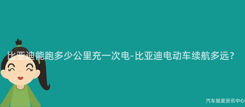 比亚迪能跑多少公里充一次电-比亚迪电动车续航多远？