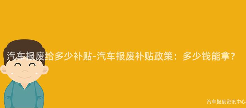 汽车报废给多少补贴-汽车报废补贴政策：多少钱能拿？