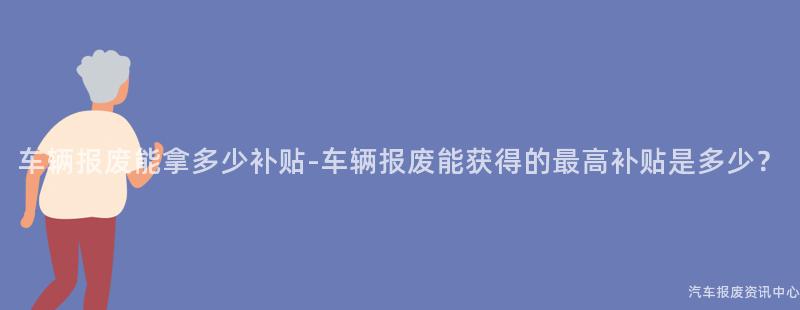 车辆报废能拿多少补贴-车辆报废能获得的最高补贴是多少？