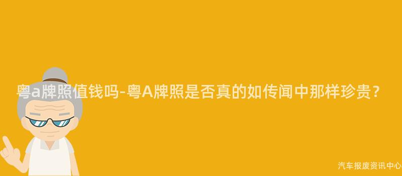 粤a牌照值钱吗-粤A牌照是否真的如传闻中那样珍贵？