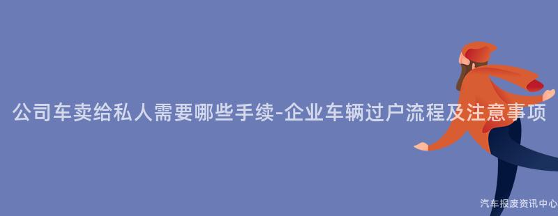 公司车卖给私人需要哪些手续-企业车辆过户流程及注意事项