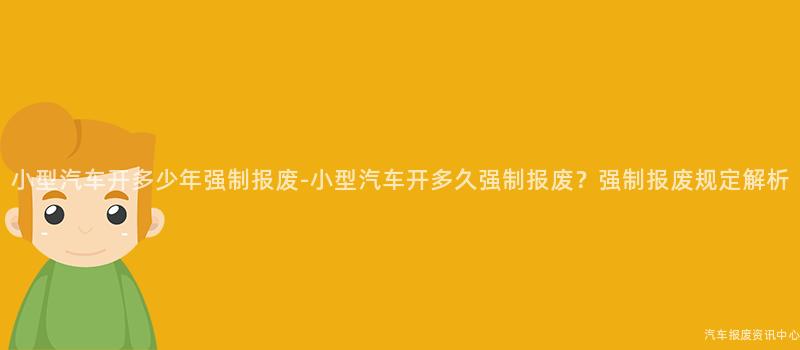 小型汽车开多少年强制报废-小型汽车开多久强制报废？强制报废规定解析