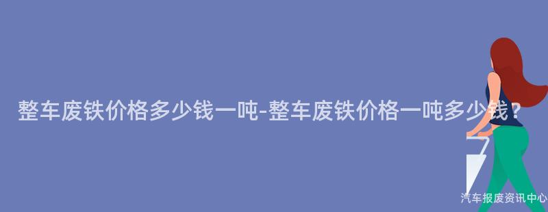 整车废铁价格多少钱一吨-整车废铁价格一吨多少钱？