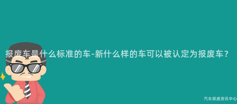 报废车是什么标准的车-新什么样的车可以被认定为报废车？