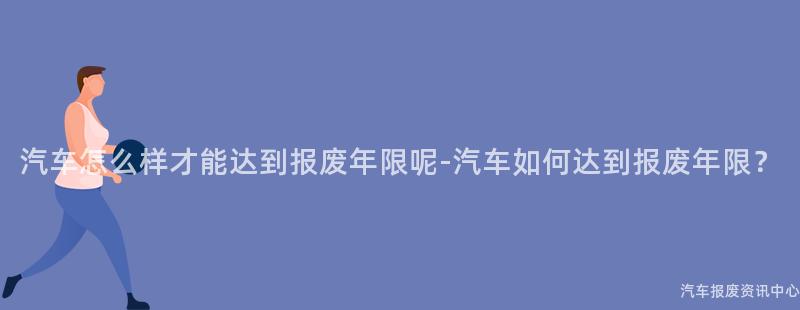 汽车怎么样才能达到报废年限呢-汽车如何达到报废年限？