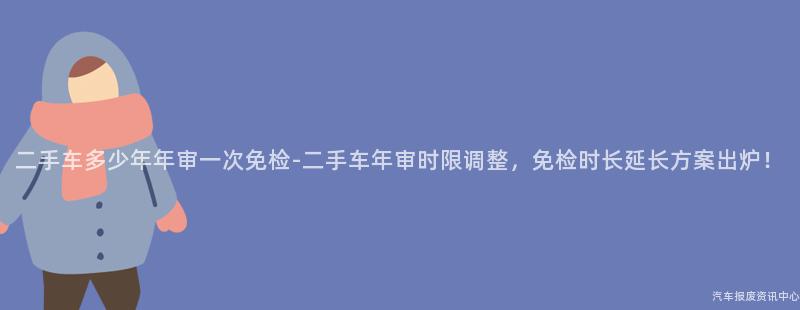 二手车多少年年审一次免检-二手车年审时限调整，免检时长延长方案出炉！