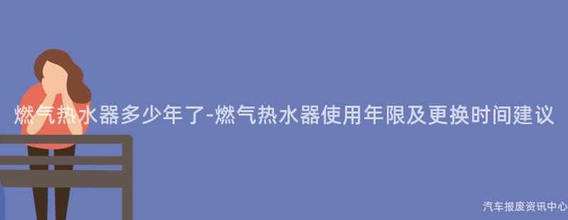 燃气热水器多少年了-燃气热水器使用年限及更换时间建议